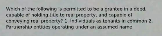 Which of the following is permitted to be a grantee in a deed, capable of holding title to real property, and capable of conveying real property? 1. Individuals as tenants in common 2. Partnership entities operating under an assumed name