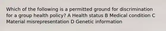 Which of the following is a permitted ground for discrimination for a group health policy? A Health status B Medical condition C Material misrepresentation D Genetic information