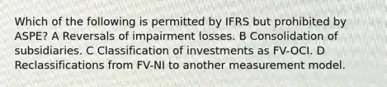 Which of the following is permitted by IFRS but prohibited by ASPE? A Reversals of impairment losses. B Consolidation of subsidiaries. C Classification of investments as FV-OCI. D Reclassifications from FV-NI to another measurement model.