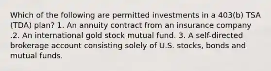 Which of the following are permitted investments in a 403(b) TSA (TDA) plan? 1. An annuity contract from an insurance company .2. An international gold stock mutual fund. 3. A self-directed brokerage account consisting solely of U.S. stocks, bonds and mutual funds.