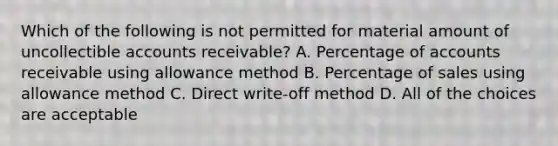 Which of the following is not permitted for material amount of uncollectible accounts receivable? A. Percentage of accounts receivable using allowance method B. Percentage of sales using allowance method C. Direct write-off method D. All of the choices are acceptable