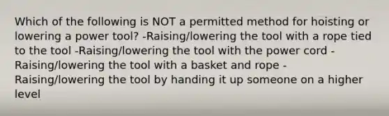 Which of the following is NOT a permitted method for hoisting or lowering a power tool? -Raising/lowering the tool with a rope tied to the tool -Raising/lowering the tool with the power cord -Raising/lowering the tool with a basket and rope -Raising/lowering the tool by handing it up someone on a higher level