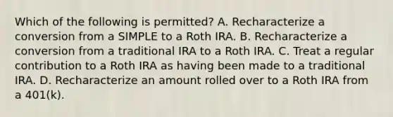 Which of the following is permitted? A. Recharacterize a conversion from a SIMPLE to a Roth IRA. B. Recharacterize a conversion from a traditional IRA to a Roth IRA. C. Treat a regular contribution to a Roth IRA as having been made to a traditional IRA. D. Recharacterize an amount rolled over to a Roth IRA from a 401(k).