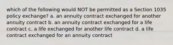 which of the following would NOT be permitted as a Section 1035 policy exchange? a. an annuity contract exchanged for another annuity contract b. an annuity contract exchanged for a life contract c. a life exchanged for another life contract d. a life contract exchanged for an annuity contract