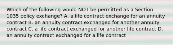 Which of the following would NOT be permitted as a Section 1035 policy exchange? A. a life contract exchange for an annuity contract B. an annuity contract exchanged for another annuity contract C. a life contract exchanged for another life contract D. an annuity contract exchanged for a life contract