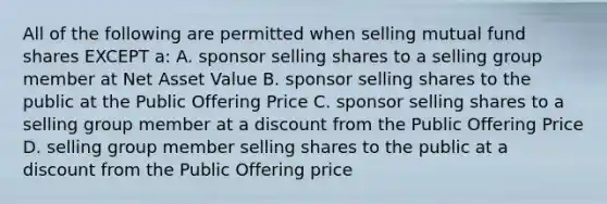 All of the following are permitted when selling mutual fund shares EXCEPT a: A. sponsor selling shares to a selling group member at Net Asset Value B. sponsor selling shares to the public at the Public Offering Price C. sponsor selling shares to a selling group member at a discount from the Public Offering Price D. selling group member selling shares to the public at a discount from the Public Offering price