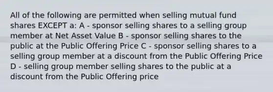 All of the following are permitted when selling mutual fund shares EXCEPT a: A - sponsor selling shares to a selling group member at Net Asset Value B - sponsor selling shares to the public at the Public Offering Price C - sponsor selling shares to a selling group member at a discount from the Public Offering Price D - selling group member selling shares to the public at a discount from the Public Offering price