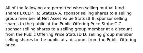 All of the following are permitted when selling mutual fund shares EXCEPT a: StatusA A. sponsor selling shares to a selling group member at Net Asset Value StatusB B. sponsor selling shares to the public at the Public Offering Price StatusC C. sponsor selling shares to a selling group member at a discount from the Public Offering Price StatusD D. selling group member selling shares to the public at a discount from the Public Offering price