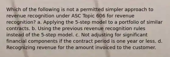 Which of the following is not a permitted simpler approach to revenue recognition under ASC Topic 606 for revenue recognition? a. Applying the 5-step model to a portfolio of similar contracts. b. Using the previous revenue recognition rules instead of the 5-step model. c. Not adjusting for significant financial components if the contract period is one year or less. d. Recognizing revenue for the amount invoiced to the customer.