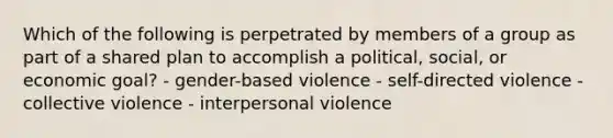 Which of the following is perpetrated by members of a group as part of a shared plan to accomplish a political, social, or economic goal? - gender-based violence - self-directed violence - collective violence - interpersonal violence