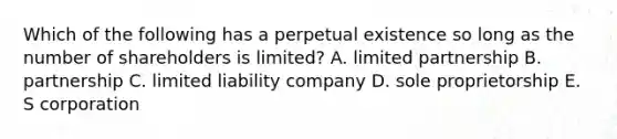 Which of the following has a perpetual existence so long as the number of shareholders is limited? A. limited partnership B. partnership C. limited liability company D. sole proprietorship E. S corporation