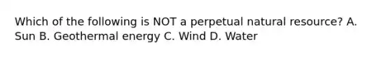 Which of the following is NOT a perpetual natural resource? A. Sun B. Geothermal energy C. Wind D. Water