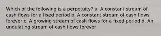 Which of the following is a perpetuity? a. A constant stream of cash flows for a fixed period b. A constant stream of cash flows forever c. A growing stream of cash flows for a fixed period d. An undulating stream of cash flows forever