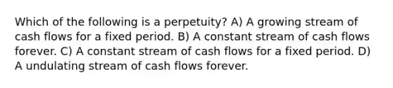 Which of the following is a perpetuity? A) A growing stream of cash flows for a fixed period. B) A constant stream of cash flows forever. C) A constant stream of cash flows for a fixed period. D) A undulating stream of cash flows forever.