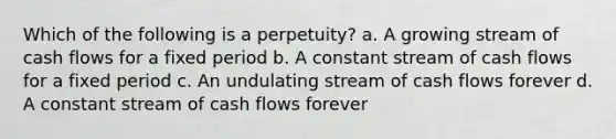 Which of the following is a perpetuity? a. A growing stream of cash flows for a fixed period b. A constant stream of cash flows for a fixed period c. An undulating stream of cash flows forever d. A constant stream of cash flows forever