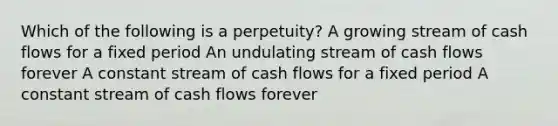 Which of the following is a perpetuity? A growing stream of cash flows for a fixed period An undulating stream of cash flows forever A constant stream of cash flows for a fixed period A constant stream of cash flows forever