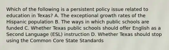 Which of the following is a persistent policy issue related to education in Texas? A. The exceptional growth rates of the Hispanic population B. The ways in which public schools are funded C. Whether Texas public schools should offer English as a Second Language (ESL) instruction D. Whether Texas should stop using the Common Core State Standards