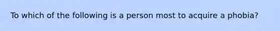 To which of the following is a person most to acquire a phobia?