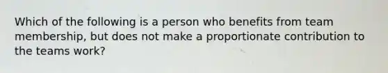 Which of the following is a person who benefits from team membership, but does not make a proportionate contribution to the teams work?