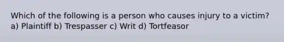 Which of the following is a person who causes injury to a victim? a) Plaintiff b) Trespasser c) Writ d) Tortfeasor