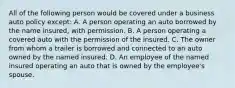 All of the following person would be covered under a business auto policy except: A. A person operating an auto borrowed by the name insured, with permission. B. A person operating a covered auto with the permission of the insured. C. The owner from whom a trailer is borrowed and connected to an auto owned by the named insured. D. An employee of the named insured operating an auto that is owned by the employee's spouse.