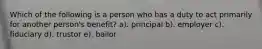 Which of the following is a person who has a duty to act primarily for another person's benefit? a). principal b). employer c). fiduciary d). trustor e). bailor