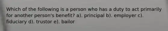 Which of the following is a person who has a duty to act primarily for another person's benefit? a). principal b). employer c). fiduciary d). trustor e). bailor