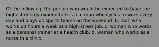 Of the following, the person who would be expected to have the highest energy expenditure is a a. man who cycles to work every day and plays on sports teams on the weekend. b. man who works 60 hours a week at a high-stress job. c. woman who works as a personal trainer at a health club. d. woman who works as a nurse in a clinic.