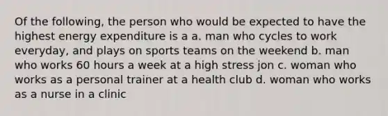 Of the following, the person who would be expected to have the highest energy expenditure is a a. man who cycles to work everyday, and plays on sports teams on the weekend b. man who works 60 hours a week at a high stress jon c. woman who works as a personal trainer at a health club d. woman who works as a nurse in a clinic