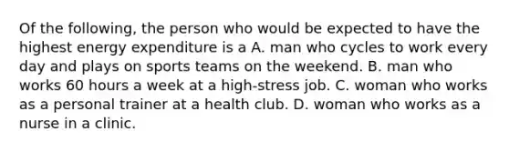 Of the following, the person who would be expected to have the highest energy expenditure is a A. man who cycles to work every day and plays on sports teams on the weekend. B. man who works 60 hours a week at a high-stress job. C. woman who works as a personal trainer at a health club. D. woman who works as a nurse in a clinic.