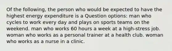 Of the following, the person who would be expected to have the highest energy expenditure is a Question options: man who cycles to work every day and plays on sports teams on the weekend. man who works 60 hours a week at a high-stress job. woman who works as a personal trainer at a health club. woman who works as a nurse in a clinic.