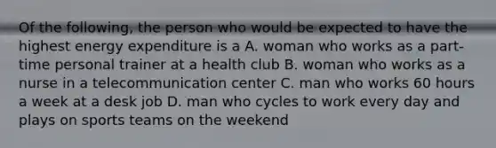 Of the following, the person who would be expected to have the highest energy expenditure is a A. woman who works as a part-time personal trainer at a health club B. woman who works as a nurse in a telecommunication center C. man who works 60 hours a week at a desk job D. man who cycles to work every day and plays on sports teams on the weekend