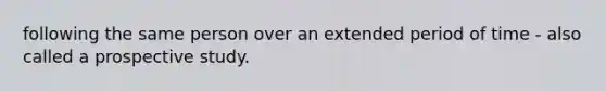 following the same person over an extended period of time - also called a prospective study.