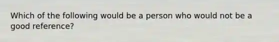 Which of the following would be a person who would not be a good reference?