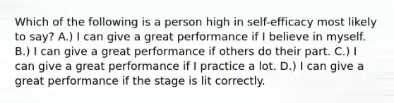 Which of the following is a person high in self-efficacy most likely to say? A.) I can give a great performance if I believe in myself. B.) I can give a great performance if others do their part. C.) I can give a great performance if I practice a lot. D.) I can give a great performance if the stage is lit correctly.