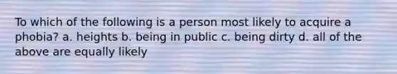 To which of the following is a person most likely to acquire a phobia? a. heights b. being in public c. being dirty d. all of the above are equally likely