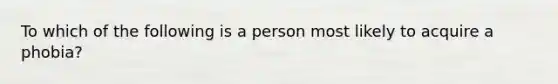 To which of the following is a person most likely to acquire a phobia?