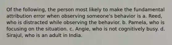 Of the following, the person most likely to make the fundamental attribution error when observing someone's behavior is a. Reed, who is distracted while observing the behavior. b. Pamela, who is focusing on the situation. c. Angie, who is not cognitively busy. d. Sirajul, who is an adult in India.