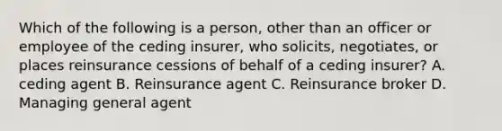 Which of the following is a person, other than an officer or employee of the ceding insurer, who solicits, negotiates, or places reinsurance cessions of behalf of a ceding insurer? A. ceding agent B. Reinsurance agent C. Reinsurance broker D. Managing general agent