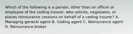 Which of the following is a person, other than on officer or employee of the ceding insurer, who solicits, negotiates, or places reinsurance cessions on behalf of a ceding insurer? A. Managing general agent B. Ceding agent C. Reinsurance agent D. Reinsurance broker