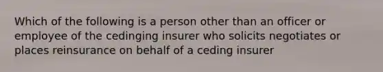 Which of the following is a person other than an officer or employee of the cedinging insurer who solicits negotiates or places reinsurance on behalf of a ceding insurer