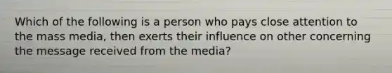 Which of the following is a person who pays close attention to the mass media, then exerts their influence on other concerning the message received from the media?