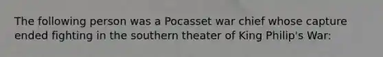 The following person was a Pocasset war chief whose capture ended fighting in the southern theater of King Philip's War: