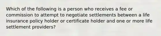 Which of the following is a person who receives a fee or commission to attempt to negotiate settlements between a life insurance policy holder or certificate holder and one or more life settlement providers?