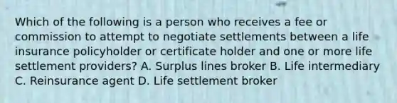 Which of the following is a person who receives a fee or commission to attempt to negotiate settlements between a life insurance policyholder or certificate holder and one or more life settlement providers? A. Surplus lines broker B. Life intermediary C. Reinsurance agent D. Life settlement broker