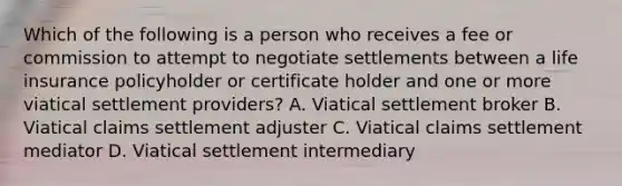 Which of the following is a person who receives a fee or commission to attempt to negotiate settlements between a life insurance policyholder or certificate holder and one or more viatical settlement providers? A. Viatical settlement broker B. Viatical claims settlement adjuster C. Viatical claims settlement mediator D. Viatical settlement intermediary