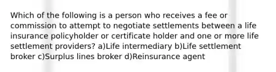 Which of the following is a person who receives a fee or commission to attempt to negotiate settlements between a life insurance policyholder or certificate holder and one or more life settlement providers? a)Life intermediary b)Life settlement broker c)Surplus lines broker d)Reinsurance agent