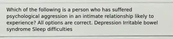 Which of the following is a person who has suffered psychological aggression in an intimate relationship likely to experience? All options are correct. Depression Irritable bowel syndrome Sleep difficulties