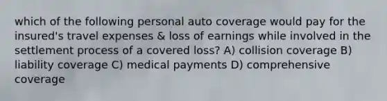 which of the following personal auto coverage would pay for the insured's travel expenses & loss of earnings while involved in the settlement process of a covered loss? A) collision coverage B) liability coverage C) medical payments D) comprehensive coverage