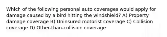 Which of the following personal auto coverages would apply for damage caused by a bird hitting the windshield? A) Property damage coverage B) Uninsured motorist coverage C) Collision coverage D) Other-than-collision coverage